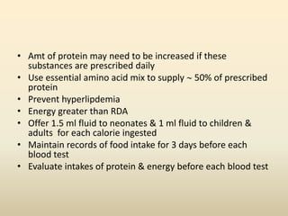 • Amt of protein may need to be increased if these
substances are prescribed daily
• Use essential amino acid mix to supply  50% of prescribed
protein
• Prevent hyperlipdemia
• Energy greater than RDA
• Offer 1.5 ml fluid to neonates & 1 ml fluid to children &
adults for each calorie ingested
• Maintain records of food intake for 3 days before each
blood test
• Evaluate intakes of protein & energy before each blood test

 