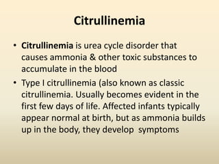 Citrullinemia
• Citrullinemia is urea cycle disorder that
causes ammonia & other toxic substances to
accumulate in the blood
• Type I citrullinemia (also known as classic
citrullinemia. Usually becomes evident in the
first few days of life. Affected infants typically
appear normal at birth, but as ammonia builds
up in the body, they develop symptoms

 