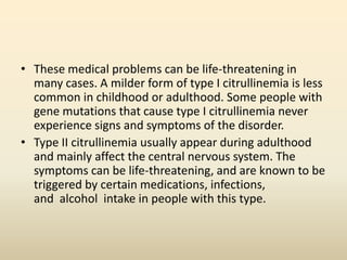 • These medical problems can be life-threatening in
many cases. A milder form of type I citrullinemia is less
common in childhood or adulthood. Some people with
gene mutations that cause type I citrullinemia never
experience signs and symptoms of the disorder.
• Type II citrullinemia usually appear during adulthood
and mainly affect the central nervous system. The
symptoms can be life-threatening, and are known to be
triggered by certain medications, infections,
and alcohol intake in people with this type.

 