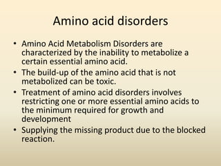 Amino acid disorders
• Amino Acid Metabolism Disorders are
characterized by the inability to metabolize a
certain essential amino acid.
• The build-up of the amino acid that is not
metabolized can be toxic.
• Treatment of amino acid disorders involves
restricting one or more essential amino acids to
the minimum required for growth and
development
• Supplying the missing product due to the blocked
reaction.

 