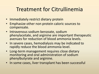 Treatment for Citrullinemia
• Immediately restrict dietary protein
• Emphasize other non protein caloric sources to
compensate.
• Intravenous sodium benzoate, sodium
phenylacetate, and arginine are important therapeutic
avenues for reduction of blood ammonia levels.
• In severe cases, hemodialysis may be indicated to
rapidly reduce the blood ammonia level.
• Long-term management requires close dietary
monitoring and oral administration of sodium
phenylbutyrate and arginine.
• In some cases, liver transplant has been successful

 