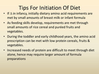 Tips For Initiation Of Diet

• If  in infancy, initially dietary amino acid requirements are
met by small amounts of breast milk or infant formula
• As feeding skills develop, requirements are met through
small amounts of rice cereal and puréed fruits and
vegetables.
• During the toddler and early childhood years, the amino acid
prescription can be met with low protein cereals, fruits &
vegetables.
• Increased needs of protein are difficult to meet through diet
alone, hence may require larger amount of formula
preparations

 