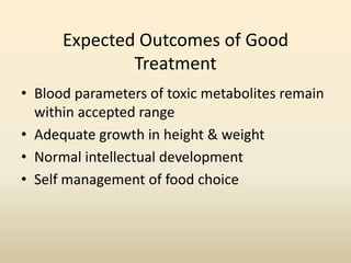 Expected Outcomes of Good
Treatment
• Blood parameters of toxic metabolites remain
within accepted range
• Adequate growth in height & weight
• Normal intellectual development
• Self management of food choice

 