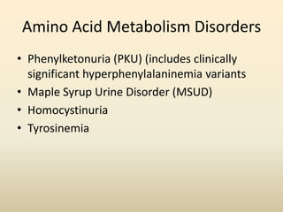 Amino Acid Metabolism Disorders
• Phenylketonuria (PKU) (includes clinically
significant hyperphenylalaninemia variants
• Maple Syrup Urine Disorder (MSUD)
• Homocystinuria
• Tyrosinemia

 