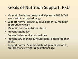 Goals of Nutrition Support: PKU
• Maintain 2-4 hours postprandial plasma PHE & TYR
levels within accepted range
• Support normal growth & development & maintain
appropriate weight
• Maintain normal nutrition status
• Prevent catabolism
• Prevent behavioral abnormalities
• Prevent EEG changes & neurological deterioration in
adults
• Support normal & appropriate wt gain based on ht,
pre-pregnancy weight & gestational age

 