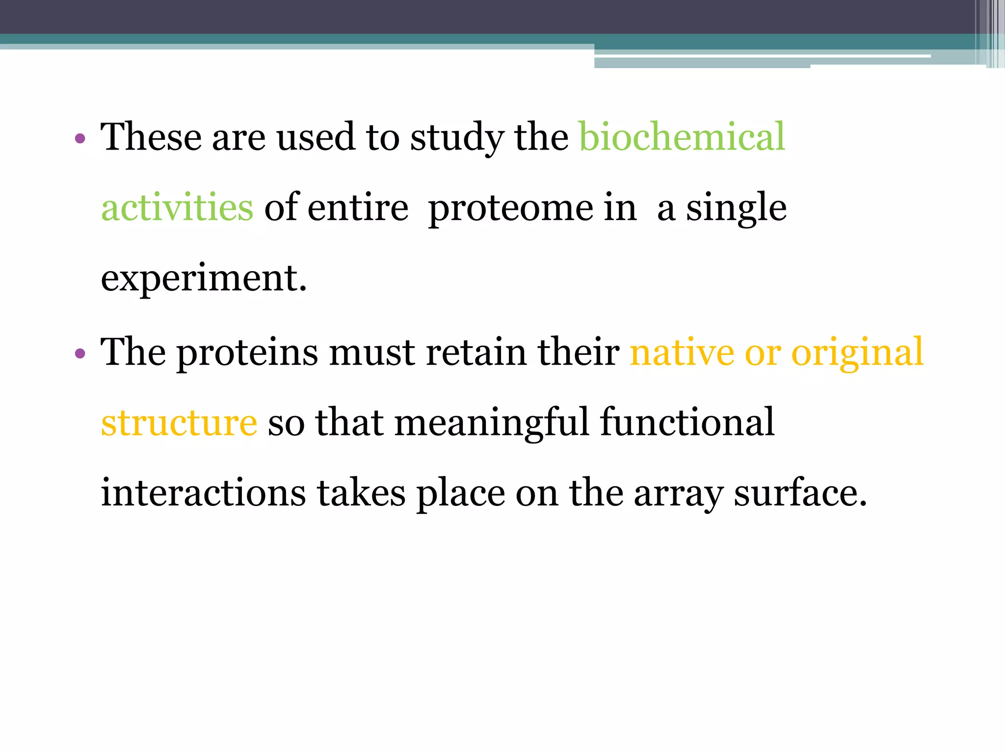 • These are used to study the biochemical
activities of entire proteome in a single
experiment.
• The proteins must retain their native or original
structure so that meaningful functional
interactions takes place on the array surface.
 