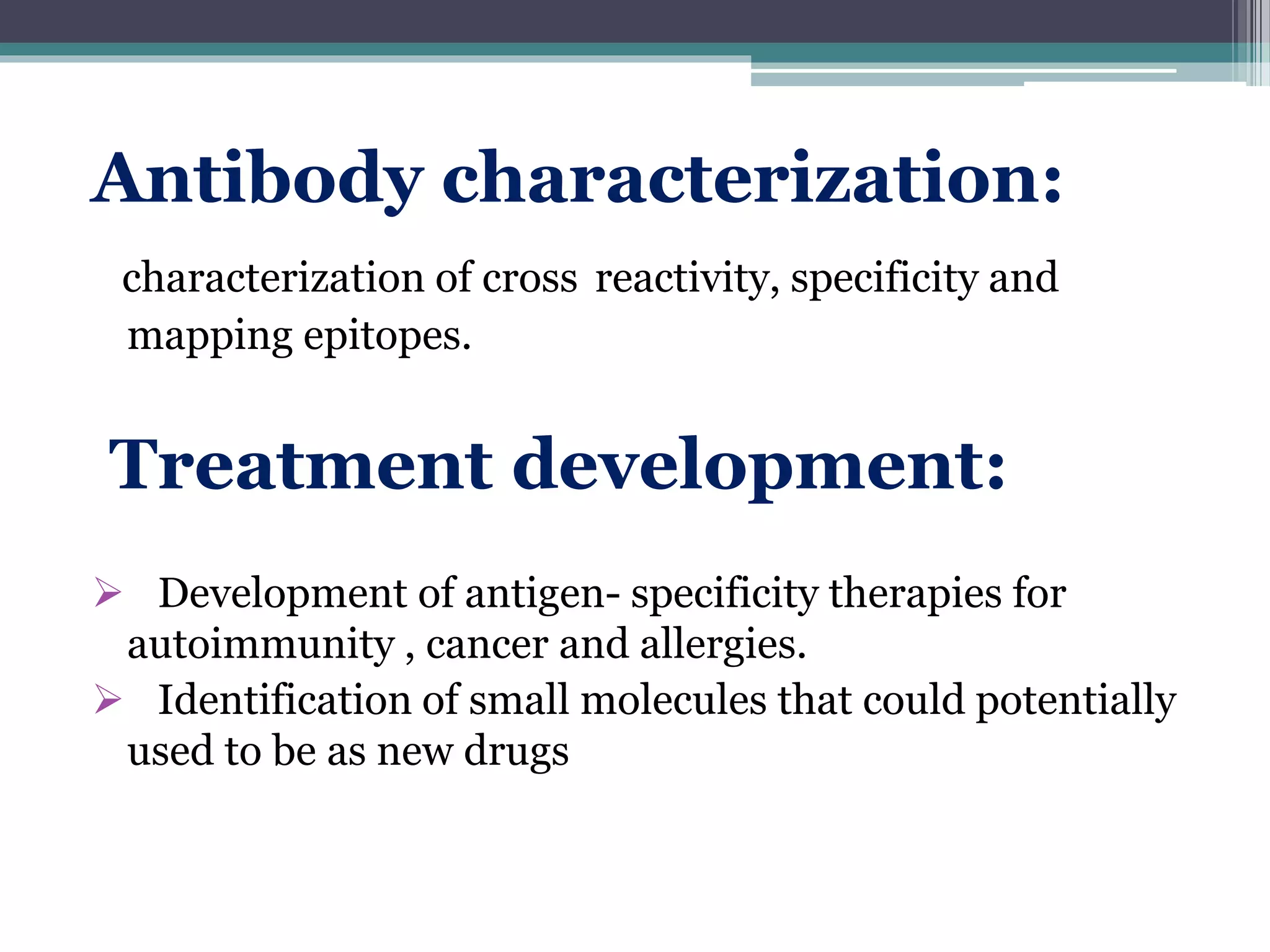 Antibody characterization:
characterization of cross reactivity, specificity and
mapping epitopes.
Treatment development:
 Development of antigen- specificity therapies for
autoimmunity , cancer and allergies.
 Identification of small molecules that could potentially
used to be as new drugs
 