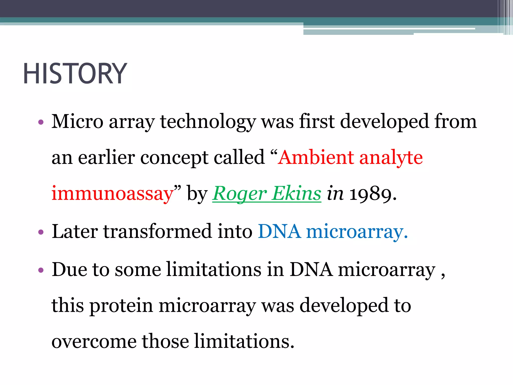 HISTORY
• Micro array technology was first developed from
an earlier concept called “Ambient analyte
immunoassay” by Roger Ekins in 1989.
• Later transformed into DNA microarray.
• Due to some limitations in DNA microarray ,
this protein microarray was developed to
overcome those limitations.
 