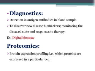 •Diagnostics:
Detection in antigen antibodies in blood sample
To discover new disease biomarkers; monitoring the
diseased state and responses to therapy.
Ex: Digital bioassay
Proteomics:
Protein expression profiling i.e., which proteins are
expressed in a particular cell.
 