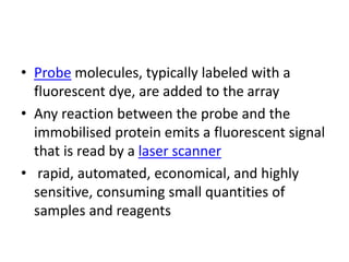 • Probe molecules, typically labeled with a
fluorescent dye, are added to the array
• Any reaction between the probe and the
immobilised protein emits a fluorescent signal
that is read by a laser scanner
• rapid, automated, economical, and highly
sensitive, consuming small quantities of
samples and reagents
 