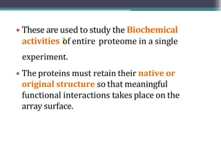 • These are used to study the Biochemical
activities 1
"
of entire proteome in a single
experiment.
• The proteins must retain their native or
original structure so that meaningful
functional interactions takes place on the
array surface.
 