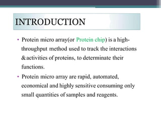 • Protein micro array(or Protein chip) is a high-
throughput method used to track the interactions
&activities of proteins, to determinate their
functions.
• Protein micro array are rapid, automated,
economical and highly sensitive consuming only
small quantities of samples and reagents.
 