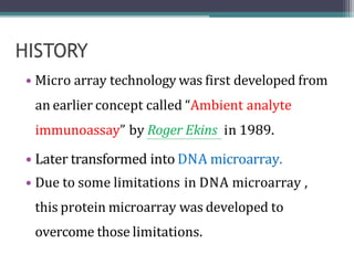 • Micro array technology was first developed from
an earlier concept called “Ambient analyte
immunoassay” by Roger Ekins in 1989.
• Later transformed into DNA microarray.
• Due to some limitations in DNA microarray ,
this protein microarray was developed to
overcome those limitations.
 