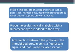 Protein chip consists of a support surface such as
glass slide, nitrocellulose, bead or microtitreplate to
which array of capture proteins is bound.
Probe molecules typically labeled with a
fluorescent dye are added to the array.
Any reaction between the probe and the
immobilized protein emits a fluorescent
signal and that is read by laser scanner.
 