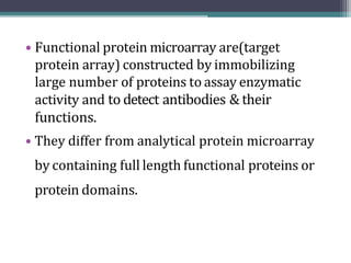 • Functional protein microarray are(target
protein array) constructed by immobilizing
large number of proteins to assay enzymatic
activity and to detect antibodies & their
functions.
• They differ from analytical protein microarray
by containing full length functional proteins or
protein domains.
 