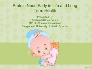 Protein Need Early in Life and Long
Term Health
Presented By
Shahzadi Rihas Sabah
MPH in Community Nutrition (BUHS), MSc and BSc in Food
and Nutrition (DU)
 