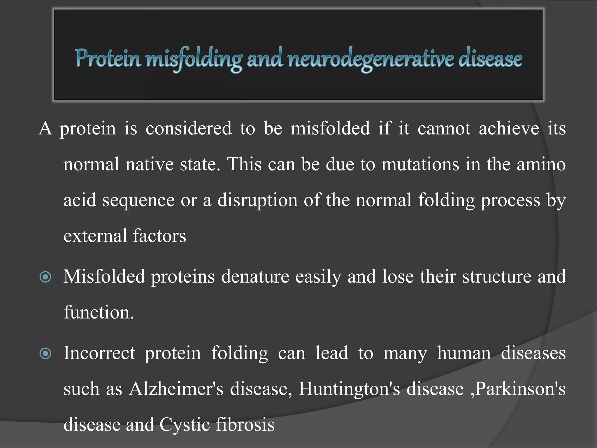 A protein is considered to be misfolded if it cannot achieve its
normal native state. This can be due to mutations in the amino
acid sequence or a disruption of the normal folding process by
external factors
 Misfolded proteins denature easily and lose their structure and
function.
 Incorrect protein folding can lead to many human diseases
such as Alzheimer's disease, Huntington's disease ,Parkinson's
disease and Cystic fibrosis
 