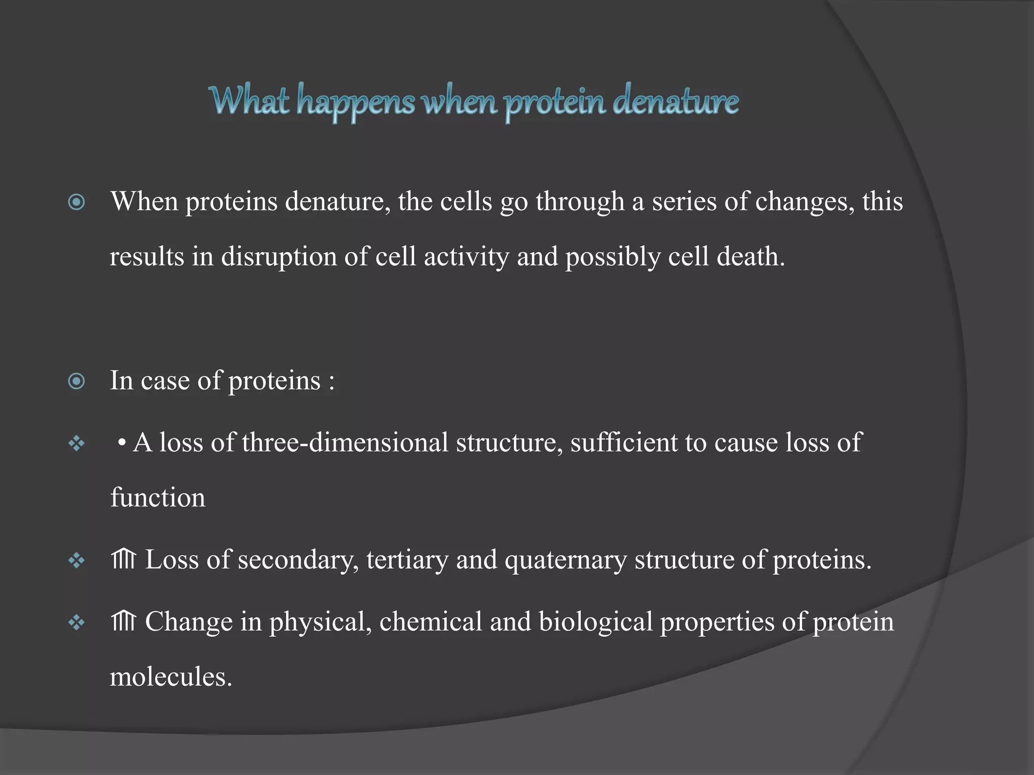  When proteins denature, the cells go through a series of changes, this
results in disruption of cell activity and possibly cell death.
 In case of proteins :
 • A loss of three-dimensional structure, sufficient to cause loss of
function
 ⟰ Loss of secondary, tertiary and quaternary structure of proteins.
 ⟰ Change in physical, chemical and biological properties of protein
molecules.
 
