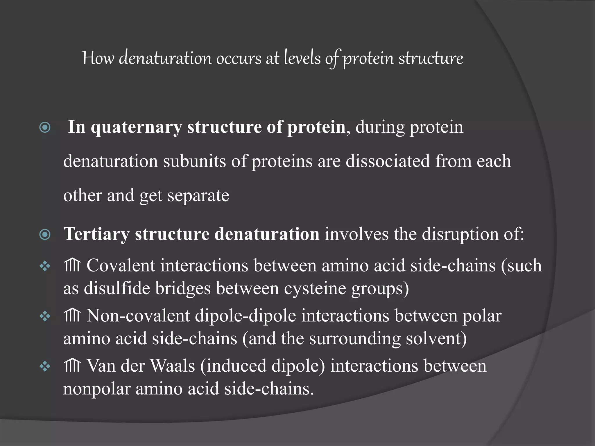 How denaturation occurs at levels of protein structure
 In quaternary structure of protein, during protein
denaturation subunits of proteins are dissociated from each
other and get separate
 Tertiary structure denaturation involves the disruption of:
 ⟰ Covalent interactions between amino acid side-chains (such
as disulfide bridges between cysteine groups)
 ⟰ Non-covalent dipole-dipole interactions between polar
amino acid side-chains (and the surrounding solvent)
 ⟰ Van der Waals (induced dipole) interactions between
nonpolar amino acid side-chains.
 