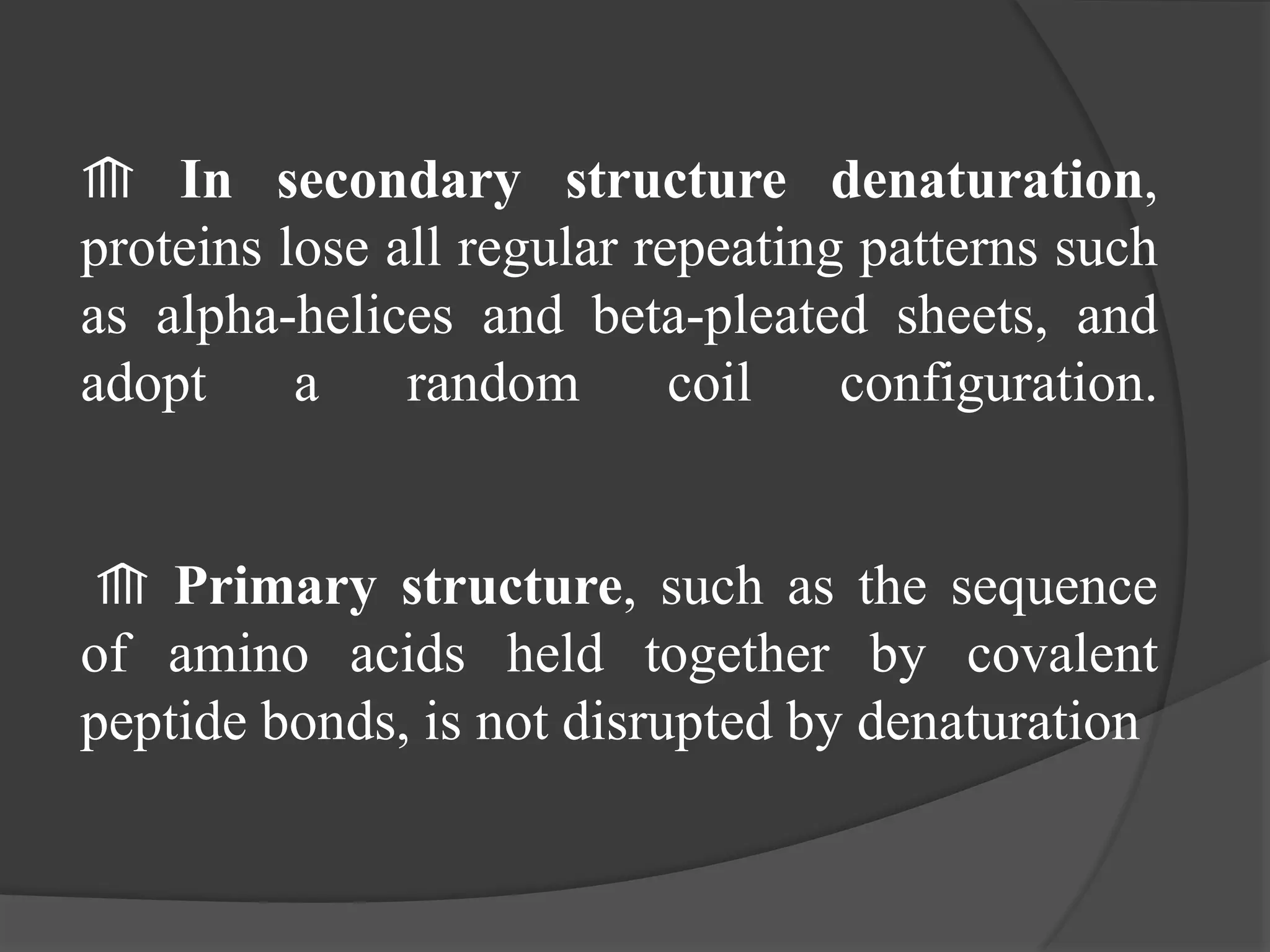 ⟰ In secondary structure denaturation,
proteins lose all regular repeating patterns such
as alpha-helices and beta-pleated sheets, and
adopt a random coil configuration.
⟰ Primary structure, such as the sequence
of amino acids held together by covalent
peptide bonds, is not disrupted by denaturation
 