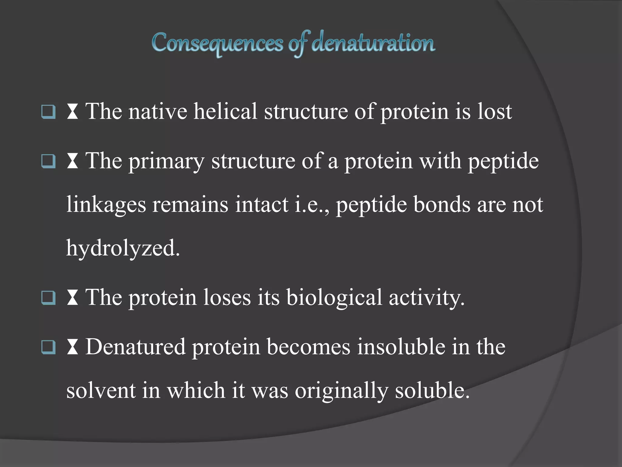  ⧗ The native helical structure of protein is lost
 ⧗ The primary structure of a protein with peptide
linkages remains intact i.e., peptide bonds are not
hydrolyzed.
 ⧗ The protein loses its biological activity.
 ⧗ Denatured protein becomes insoluble in the
solvent in which it was originally soluble.
 
