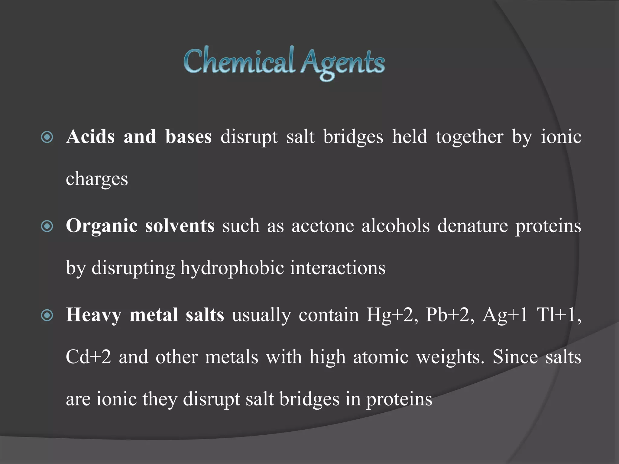  Acids and bases disrupt salt bridges held together by ionic
charges
 Organic solvents such as acetone alcohols denature proteins
by disrupting hydrophobic interactions
 Heavy metal salts usually contain Hg+2, Pb+2, Ag+1 Tl+1,
Cd+2 and other metals with high atomic weights. Since salts
are ionic they disrupt salt bridges in proteins
 