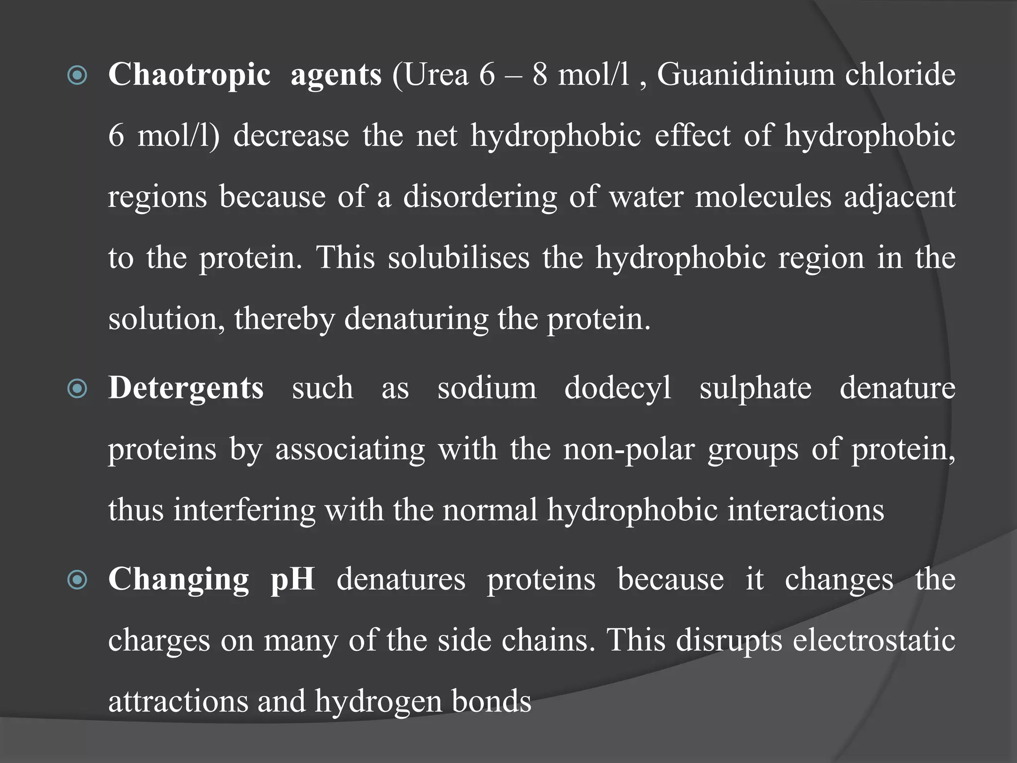  Chaotropic agents (Urea 6 – 8 mol/l , Guanidinium chloride
6 mol/l) decrease the net hydrophobic effect of hydrophobic
regions because of a disordering of water molecules adjacent
to the protein. This solubilises the hydrophobic region in the
solution, thereby denaturing the protein.
 Detergents such as sodium dodecyl sulphate denature
proteins by associating with the non-polar groups of protein,
thus interfering with the normal hydrophobic interactions
 Changing pH denatures proteins because it changes the
charges on many of the side chains. This disrupts electrostatic
attractions and hydrogen bonds
 