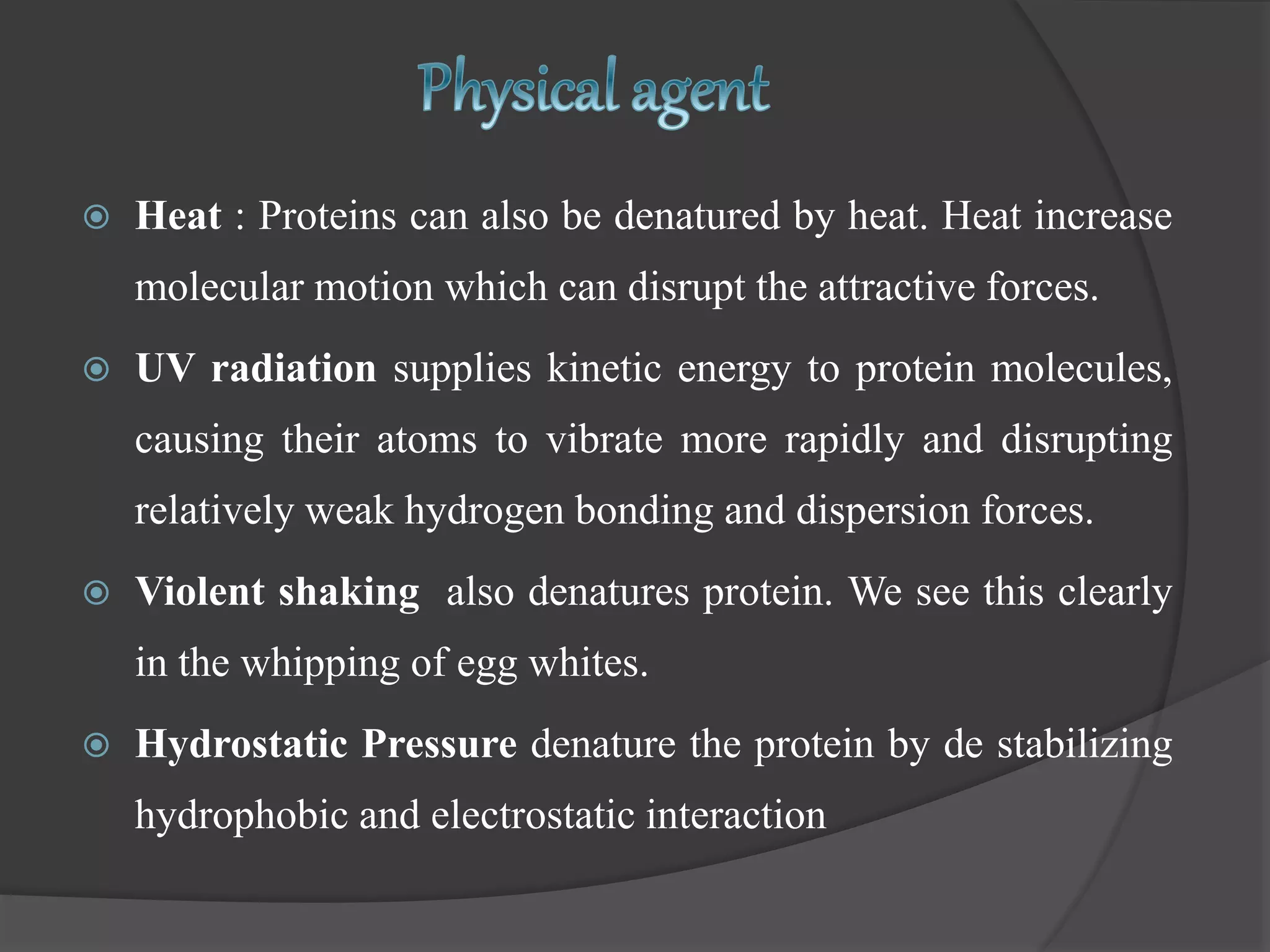  Heat : Proteins can also be denatured by heat. Heat increase
molecular motion which can disrupt the attractive forces.
 UV radiation supplies kinetic energy to protein molecules,
causing their atoms to vibrate more rapidly and disrupting
relatively weak hydrogen bonding and dispersion forces.
 Violent shaking also denatures protein. We see this clearly
in the whipping of egg whites.
 Hydrostatic Pressure denature the protein by de stabilizing
hydrophobic and electrostatic interaction
 