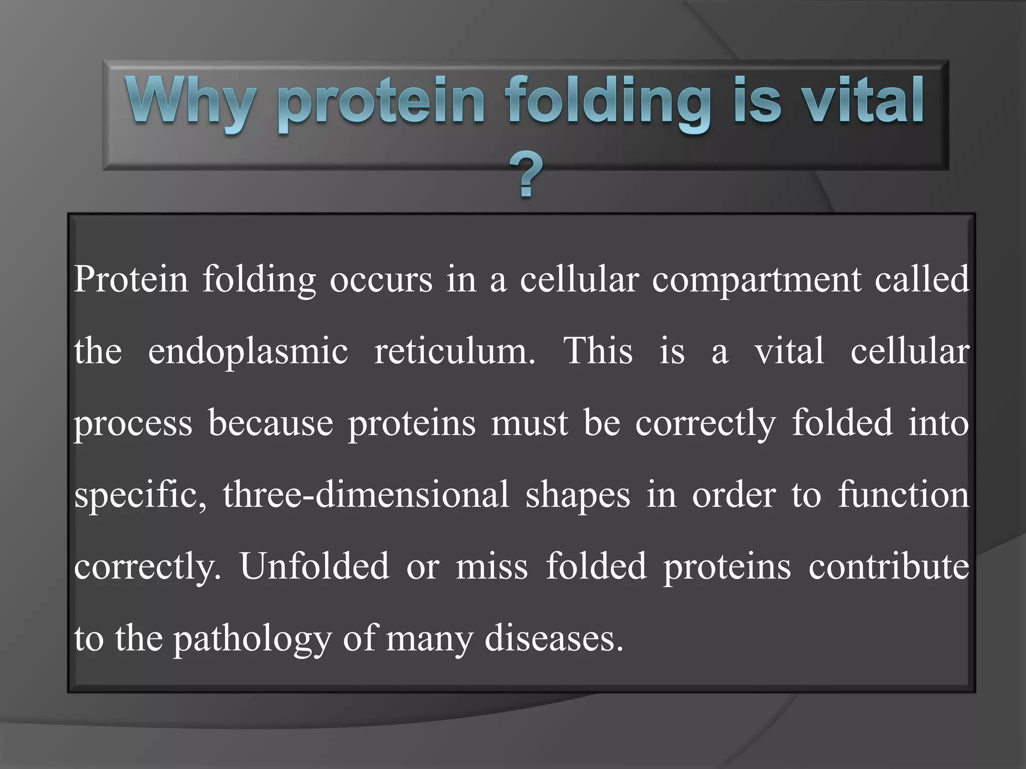 Protein folding occurs in a cellular compartment called
the endoplasmic reticulum. This is a vital cellular
process because proteins must be correctly folded into
specific, three-dimensional shapes in order to function
correctly. Unfolded or miss folded proteins contribute
to the pathology of many diseases.
 