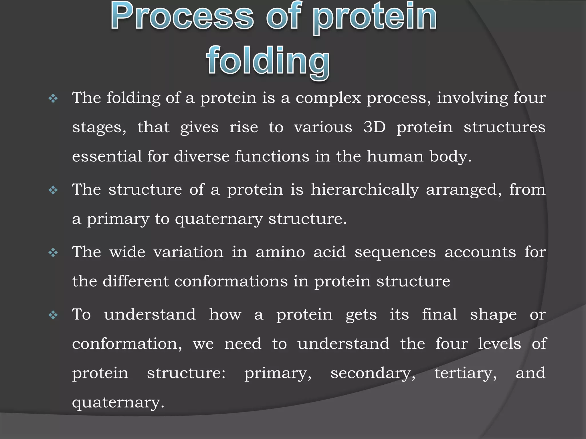  The folding of a protein is a complex process, involving four
stages, that gives rise to various 3D protein structures
essential for diverse functions in the human body.
 The structure of a protein is hierarchically arranged, from
a primary to quaternary structure.
 The wide variation in amino acid sequences accounts for
the different conformations in protein structure
 To understand how a protein gets its final shape or
conformation, we need to understand the four levels of
protein structure: primary, secondary, tertiary, and
quaternary.
 