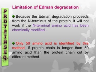Limitation of Edman degradation
Because the Edman degradation proceeds
from the N-terminus of the protein, it will not
work if the N-terminal amino acid has been
chemically modified .
Only 50 amino acid is identified by this
method, if protein chain is longer than 50
amino acid than the protein chain cut by
different method.
 