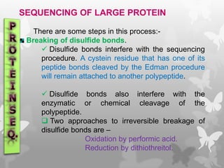 SEQUENCING OF LARGE PROTEIN
There are some steps in this process:-
Breaking of disulfide bonds.
 Disulfide bonds interfere with the sequencing
procedure. A cystein residue that has one of its
peptide bonds cleaved by the Edman procedure
will remain attached to another polypeptide.
 Disulfide bonds also interfere with the
enzymatic or chemical cleavage of the
polypeptide.
 Two approaches to irreversible breakage of
disulfide bonds are –
Oxidation by performic acid.
Reduction by dithiothreitol.
 