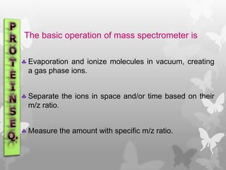 The basic operation of mass spectrometer is
 Evaporation and ionize molecules in vacuum, creating
a gas phase ions.
 Separate the ions in space and/or time based on their
m/z ratio.
 Measure the amount with specific m/z ratio.
 