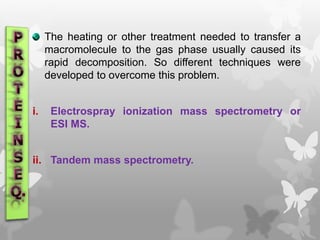 The heating or other treatment needed to transfer a
macromolecule to the gas phase usually caused its
rapid decomposition. So different techniques were
developed to overcome this problem.
i. Electrospray ionization mass spectrometry or
ESI MS.
ii. Tandem mass spectrometry.
 