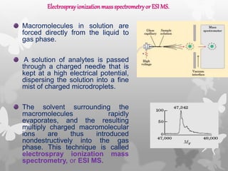 Macromolecules in solution are
forced directly from the liquid to
gas phase.
A solution of analytes is passed
through a charged needle that is
kept at a high electrical potential,
dispersing the solution into a fine
mist of charged microdroplets.
The solvent surrounding the
macromolecules rapidly
evaporates, and the resulting
multiply charged macromolecular
ions are thus introduced
nondestructively into the gas
phase. This technique is called
electrospray ionization mass
spectrometry, or ESI MS.
Electrosprayionization massspectrometryor ESIMS.
 