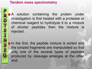 Tandem mass spectrometry
A solution containing the protein under
investigation is first treated with a protease or
chemical reagent to hydrolyze it to a mixture
of shorter peptides then the mixture is
injected .
In the first, the peptide mixture is sorted and
the ionized fragments are manipulated so that
only one of the several types of peptides
produced by cleavage emerges at the other
end.
 