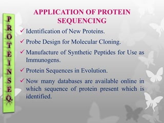 APPLICATION OF PROTEIN
SEQUENCING
 Identification of New Proteins.
 Probe Design for Molecular Cloning.
 Manufacture of Synthetic Peptides for Use as
Immunogens.
 Protein Sequences in Evolution.
 Now many databases are available online in
which sequence of protein present which is
identified.
 