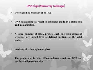 DNAchips (MicroarrayTechnique)
• Discovered by Shena et al in 1995.
• DNA sequencing as result in advances made in automation
and miniarization.
• A large number of DNA probes, each one with different
sequence, are immobilized at defined positions on the solid
surface.
• made up of either nylon or glass.
• The probes can be short DNA molecules such as cDNAs or
synthetic oligonucleotides.
 