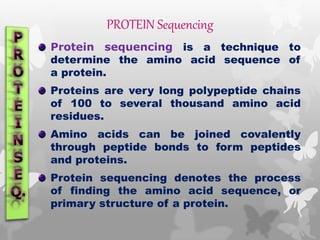 PROTEIN Sequencing
Protein sequencing is a technique to
determine the amino acid sequence of
a protein.
Proteins are very long polypeptide chains
of 100 to several thousand amino acid
residues.
Amino acids can be joined covalently
through peptide bonds to form peptides
and proteins.
Protein sequencing denotes the process
of finding the amino acid sequence, or
primary structure of a protein.
 