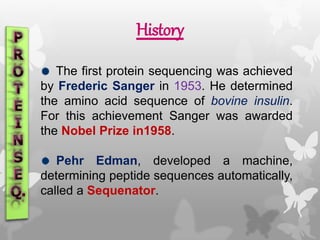 History
The first protein sequencing was achieved
by Frederic Sanger in 1953. He determined
the amino acid sequence of bovine insulin.
For this achievement Sanger was awarded
the Nobel Prize in1958.
Pehr Edman, developed a machine,
determining peptide sequences automatically,
called a Sequenator.
 