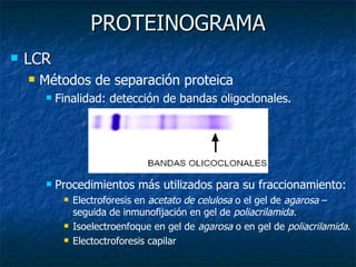 PROTEINOGRAMA LCR  Métodos de separación proteica Finalidad: detección de bandas oligoclonales. Procedimientos más utilizados para su fraccionamiento: Electroforesis en  acetato de celulosa  o el gel de  agarosa  –seguida de inmunofijación en gel de  poliacrilamida. Isoelectroenfoque en gel de  agarosa  o en gel de  poliacrilamida . Electoctroforesis capilar 