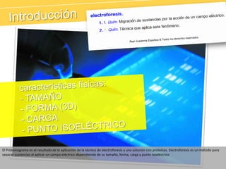 Introducción	características físicas:- TAMAÑO- FORMA (3D)- CARGA- PUNTO ISOELÉCTRICOEl Proteinograma es el resultado de la aplicación de la técnica de electroforesis a una solución con proteínas. Electroforesis es un método para separar sustancias al aplicar un campo eléctrico dependiendo de su tamaño, forma, carga y punto isoeléctrico