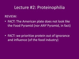 Lecture #2: Proteinophilia
REVIEW:
• FACT: The American plate does not look like
the Food Pyramid (nor ANY Pyramid, in fact)
• FACT: we prioritize protein out of ignorance
and influence (of the food industry)
 