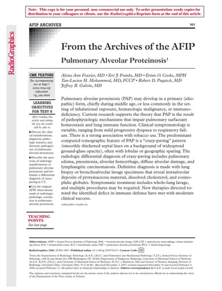 Note: This copy is for your personal, non-commercial use only. To order presentation-ready copies for
distribution to your colleagues or clients, use the RadioGraphics Reprints form at the end of this article.


AFIP ARCHIVES                                                                                                                                      883




                             From the Archives of the AFIP
                             Pulmonary Alveolar Proteinosis1
CME FEATURE                  Aletta Ann Frazier, MD • Teri J. Franks, MD • Erinn O. Cooke, MPH
 See accompanying            Tan-Lucien H. Mohammed, MD, FCCP • Robert D. Pugatch, MD
   test at http://
   www.rsna.org
                             Jeffrey R. Galvin, MD
     /education
   /rg_cme.html
                             Pulmonary alveolar proteinosis (PAP) may develop in a primary (idio-
   LEARNING                  pathic) form, chiefly during middle age, or less commonly in the set-
  OBJECTIVES
                             ting of inhalational exposure, hematologic malignancy, or immuno-
  FOR TEST 6
  After reading this
                             deficiency. Current research supports the theory that PAP is the result
  article and taking         of pathophysiologic mechanisms that impair pulmonary surfactant
  the test, the reader
    will be able to:
                             homeostasis and lung immune function. Clinical symptomatology is
■ Discuss  the clini-        variable, ranging from mild progressive dyspnea to respiratory fail-
cal manifestations,          ure. There is a strong association with tobacco use. The predominant
diagnostic patho-
logic features, and          computed tomographic feature of PAP is a “crazy-paving” pattern
theoretic pathogen-          (smoothly thickened septal lines on a background of widespread
esis of pulmonary
alveolar proteinosis.        ground-glass opacity), often with lobular or geographic sparing. The
■ Describe  the spec-        radiologic differential diagnosis of crazy-paving includes pulmonary
trum of radiologic           edema, pneumonia, alveolar hemorrhage, diffuse alveolar damage, and
manifestations of
pulmonary alveolar           lymphangitic carcinomatosis. Definitive diagnosis is made with lung
proteinosis and for-         biopsy or bronchoalveolar lavage specimens that reveal intraalveolar
mulate a differential
diagnosis of crazy-          deposits of proteinaceous material, dissolved cholesterol, and eosino-
paving at CT.                philic globules. Symptomatic treatment includes whole-lung lavage,
■ List the original
AFIP observations
                             and multiple procedures may be required. New therapies directed to-
made at radiologic-          ward the identified defect in immune defense have met with moderate
pathologic correla-
tion in pulmonary
                             clinical success.
alveolar proteinosis.        radiographics.rsnajnls.org



TEACHING
POINTS
See last page



Abbreviations: AFIP = Armed Forces Institute of Pathology, BAL = bronchoalveolar lavage, GM-CSF = granulocyte-macrophage colony-stimulat-
ing factor, H-E = hematoxylin-eosin, ILS = interlobular septa, PAP = pulmonary alveolar proteinosis, WLL = whole-lung lavage

RadioGraphics 2008; 28:883–899 • Published online 10.1148/rg.283075219 • Content Code:
1
 From the Departments of Radiologic Pathology (A.A.F., J.R.G.) and Pulmonary and Mediastinal Pathology (T.J.F.), Armed Forces Institute of
Pathology, 14th St and Alaska Ave NW, Washington, DC 20306; Department of Diagnostic Radiology, University of Maryland School of Medicine
(A.A.F., R.D.P., J.R.G.), and University of Maryland School of Medicine (E.O.C.), Baltimore, Md; and Section of Thoracic Imaging, Division of
Radiology, Cleveland Clinic, Cleveland, Ohio (T.-L.H.M.). Received December 3, 2007; revision requested December 19 and received February 5,
2008; accepted February 21. All authors have no financial relationships to disclose. Address correspondence to A.A.F. (e-mail: frazier@afip.osd.mil).

The opinions and assertions contained herein are the private views of the authors and are not to be construed as official nor as representing the views
of the Departments of the Navy, Army, or Defense.
 
