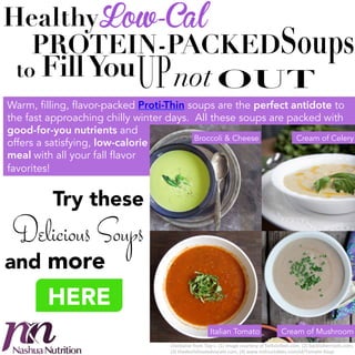Healthy! Low-Cal
PROTEIN-PACKED %

F
to % ill You %

not!

Warm, filling, flavor-packed Proti-Thin soups are the perfect antidote to
the fast approaching chilly winter days. All these soups are packed with
good-for-you nutrients and
Broccoli & Cheese
Cream of Celery
offers a satisfying, low-calorie
meal with all your fall flavor
favorites!

Try these 

Delicious Soups

and more

HERE
Italian Tomato

Cream of Mushroom

Clockwise%from%Top%L:%(1)%Image%courtesy%of%forkstofeet.com,%(2)%backtoherroots.com,%
(3)%thedevilsfoodadvocate.com,%(4)%www.instructables.com/id/Tomato1Soup%

 