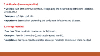 5. Antibodies (Immunoglobulins):
•Function: Part of the immune system, recognizing and neutralizing pathogens (bacteria,
viruses, etc.).
•Examples: IgG, IgA, IgM, etc.
•Importance: Essential for protecting the body from infections and diseases.
6. Storage Proteins:
•Function: Store nutrients or minerals for later use.
•Examples: Ferritin (stores iron), and casein (found in milk).
•Importance: Provide a readily available source of nutrients or minerals when needed.
 