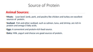 Source of Protein
Animal Sources:
•Meats: Lean beef, lamb, pork, and poultry like chicken and turkey are excellent
sources of protein.
•Seafood: Fish and other seafood, such as salmon, tuna, and shrimp, are rich in
protein and omega-3 fatty acids.
•Eggs: A convenient and protein-rich food source.
•Dairy: Milk, yogurt and cheese are good sources of protein.
 