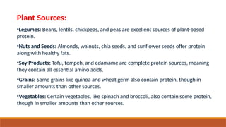 Plant Sources:
•Legumes: Beans, lentils, chickpeas, and peas are excellent sources of plant-based
protein.
•Nuts and Seeds: Almonds, walnuts, chia seeds, and sunflower seeds offer protein
along with healthy fats.
•Soy Products: Tofu, tempeh, and edamame are complete protein sources, meaning
they contain all essential amino acids.
•Grains: Some grains like quinoa and wheat germ also contain protein, though in
smaller amounts than other sources.
•Vegetables: Certain vegetables, like spinach and broccoli, also contain some protein,
though in smaller amounts than other sources.
 