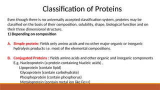 Classification of Proteins
Even though there is no universally accepted classification system, proteins may be
classified on the basis of their composition, solubility, shape, biological function and on
their three dimensional structure.
1) Depending on composition
A. Simple protein: Yields only amino acids and no other major organic or inorganic
hydrolysis products i.e. most of the elemental compositions.
B. Conjugated Proteins : Yields amino acids and other organic and inorganic components
E.g. Nucleoprotein (a protein containing Nucleic acids) ,
Lipoprotein (contain lipid)
Glycoprotein (contain carbohydrate)
Phosphoprotein (contain phosphorus)
Metaloprotein (contain metal ion like Fe++)
 
