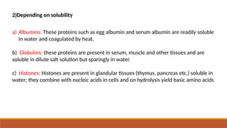 2)Depending on solubility
a) Albumins: These proteins such as egg albumin and serum albumin are readily soluble
in water and coagulated by heat.
b) Globulins: these proteins are present in serum, muscle and other tissues and are
soluble in dilute salt solution but sparingly in water.
c) Histones: Histones are present in glandular tissues (thymus, pancreas etc.) soluble in
water; they combine with nucleic acids in cells and on hydrolysis yield basic amino acids
 